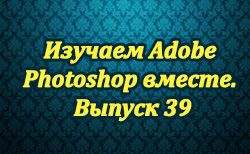 Изучаем Adobe Photoshop вместе. Выпуск 39